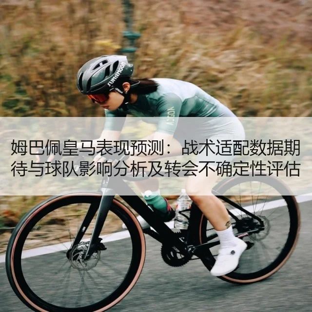姆巴佩皇马表现预测：战术适配数据期待与球队影响分析及转会不确定性评估